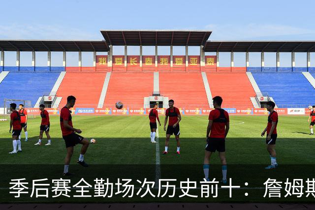 季后赛全勤场次历史前十：詹姆斯302场第一 帕克霍里邓肯马龙前五